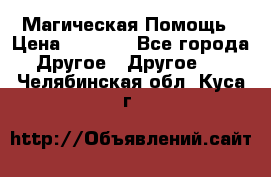 Магическая Помощь › Цена ­ 1 000 - Все города Другое » Другое   . Челябинская обл.,Куса г.